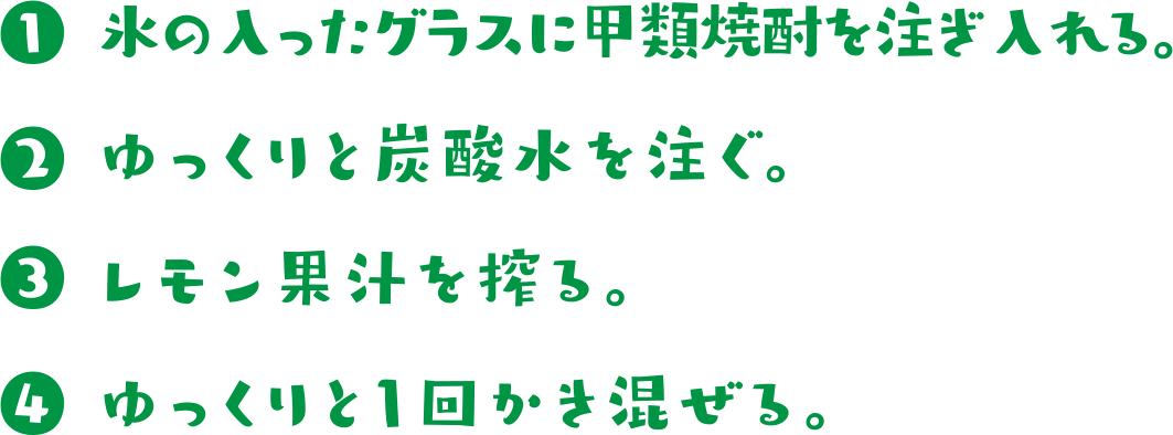  ①氷の入ったグラスに甲類焼酎を注ぎ入れる。 ②ゆっくりと炭酸水を注ぐ。 ③レモン果汁を絞る。 ④ゆっくりと1回かき混ぜる。